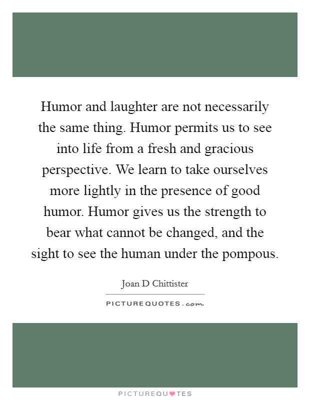Humor and laughter are not necessarily the same thing. Humor permits us to see into life from a fresh and gracious perspective. We learn to take ourselves more lightly in the presence of good humor. Humor gives us the strength to bear what cannot be changed, and the sight to see the human under the pompous Picture Quote #1