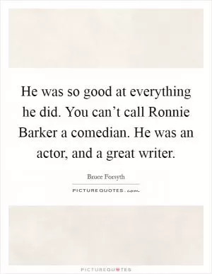 He was so good at everything he did. You can’t call Ronnie Barker a comedian. He was an actor, and a great writer Picture Quote #1