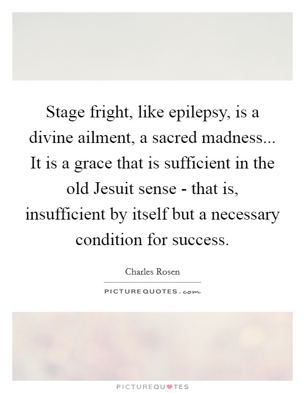 Stage fright, like epilepsy, is a divine ailment, a sacred madness... It is a grace that is sufficient in the old Jesuit sense - that is, insufficient by itself but a necessary condition for success Picture Quote #1