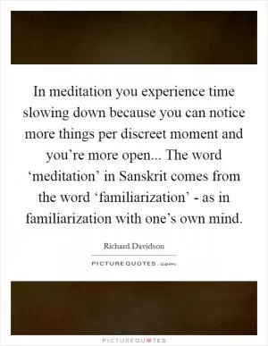 In meditation you experience time slowing down because you can notice more things per discreet moment and you’re more open... The word ‘meditation’ in Sanskrit comes from the word ‘familiarization’ - as in familiarization with one’s own mind Picture Quote #1