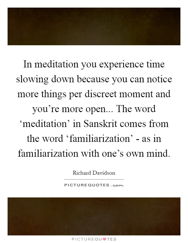 In meditation you experience time slowing down because you can notice more things per discreet moment and you're more open... The word ‘meditation' in Sanskrit comes from the word ‘familiarization' - as in familiarization with one's own mind Picture Quote #1