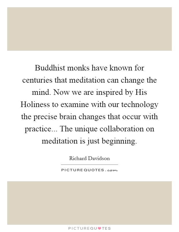 Buddhist monks have known for centuries that meditation can change the mind. Now we are inspired by His Holiness to examine with our technology the precise brain changes that occur with practice... The unique collaboration on meditation is just beginning Picture Quote #1