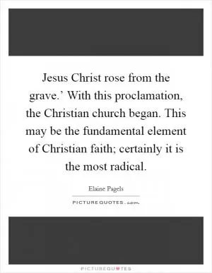 Jesus Christ rose from the grave.’ With this proclamation, the Christian church began. This may be the fundamental element of Christian faith; certainly it is the most radical Picture Quote #1