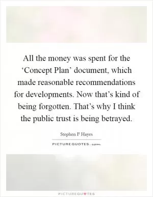 All the money was spent for the ‘Concept Plan’ document, which made reasonable recommendations for developments. Now that’s kind of being forgotten. That’s why I think the public trust is being betrayed Picture Quote #1