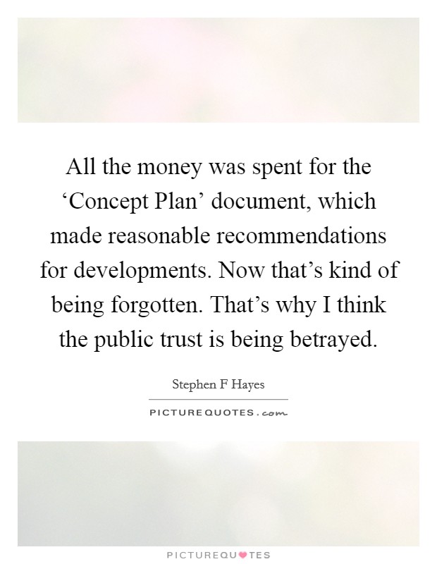 All the money was spent for the ‘Concept Plan' document, which made reasonable recommendations for developments. Now that's kind of being forgotten. That's why I think the public trust is being betrayed Picture Quote #1