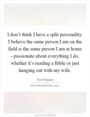 I don’t think I have a split personality. I believe the same person I am on the field is the same person I am at home - passionate about everything I do, whether it’s reading a Bible or just hanging out with my wife Picture Quote #1