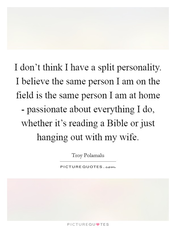 I don't think I have a split personality. I believe the same person I am on the field is the same person I am at home - passionate about everything I do, whether it's reading a Bible or just hanging out with my wife Picture Quote #1
