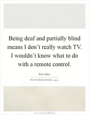 Being deaf and partially blind means I don’t really watch TV. I wouldn’t know what to do with a remote control Picture Quote #1