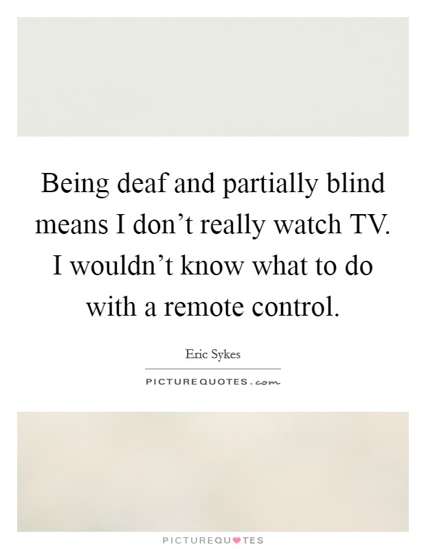 Being deaf and partially blind means I don't really watch TV. I wouldn't know what to do with a remote control Picture Quote #1