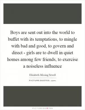 Boys are sent out into the world to buffet with its temptations, to mingle with bad and good, to govern and direct - girls are to dwell in quiet homes among few friends, to exercise a noiseless influence Picture Quote #1