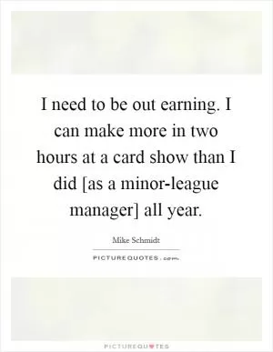 I need to be out earning. I can make more in two hours at a card show than I did [as a minor-league manager] all year Picture Quote #1