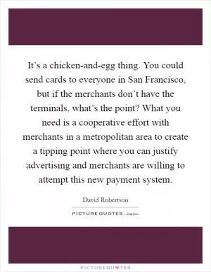 It’s a chicken-and-egg thing. You could send cards to everyone in San Francisco, but if the merchants don’t have the terminals, what’s the point? What you need is a cooperative effort with merchants in a metropolitan area to create a tipping point where you can justify advertising and merchants are willing to attempt this new payment system Picture Quote #1