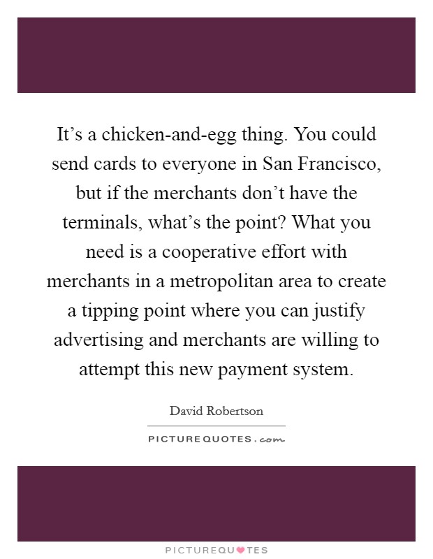 It's a chicken-and-egg thing. You could send cards to everyone in San Francisco, but if the merchants don't have the terminals, what's the point? What you need is a cooperative effort with merchants in a metropolitan area to create a tipping point where you can justify advertising and merchants are willing to attempt this new payment system Picture Quote #1