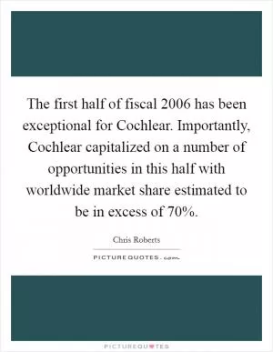 The first half of fiscal 2006 has been exceptional for Cochlear. Importantly, Cochlear capitalized on a number of opportunities in this half with worldwide market share estimated to be in excess of 70% Picture Quote #1