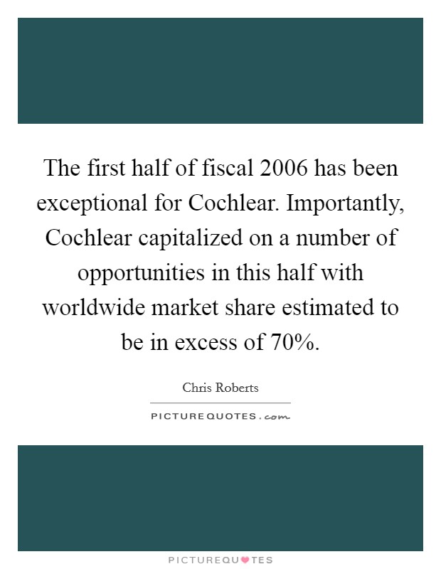 The first half of fiscal 2006 has been exceptional for Cochlear. Importantly, Cochlear capitalized on a number of opportunities in this half with worldwide market share estimated to be in excess of 70% Picture Quote #1