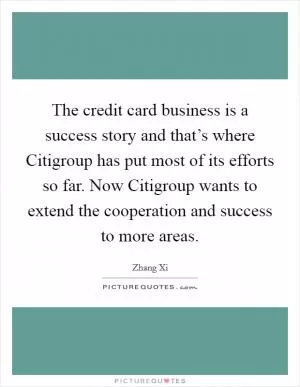 The credit card business is a success story and that’s where Citigroup has put most of its efforts so far. Now Citigroup wants to extend the cooperation and success to more areas Picture Quote #1