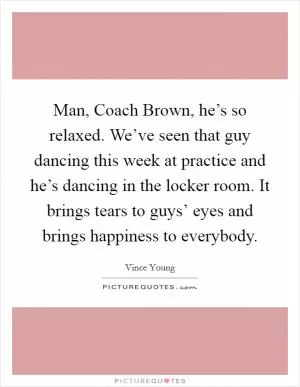 Man, Coach Brown, he’s so relaxed. We’ve seen that guy dancing this week at practice and he’s dancing in the locker room. It brings tears to guys’ eyes and brings happiness to everybody Picture Quote #1