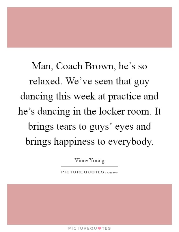 Man, Coach Brown, he's so relaxed. We've seen that guy dancing this week at practice and he's dancing in the locker room. It brings tears to guys' eyes and brings happiness to everybody Picture Quote #1