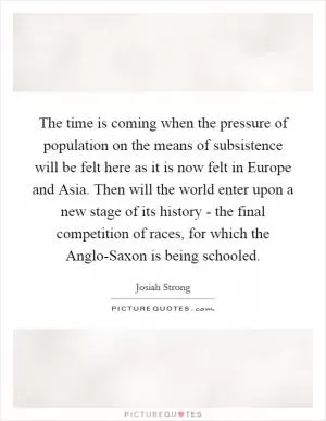 The time is coming when the pressure of population on the means of subsistence will be felt here as it is now felt in Europe and Asia. Then will the world enter upon a new stage of its history - the final competition of races, for which the Anglo-Saxon is being schooled Picture Quote #1