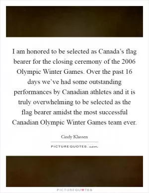 I am honored to be selected as Canada’s flag bearer for the closing ceremony of the 2006 Olympic Winter Games. Over the past 16 days we’ve had some outstanding performances by Canadian athletes and it is truly overwhelming to be selected as the flag bearer amidst the most successful Canadian Olympic Winter Games team ever Picture Quote #1