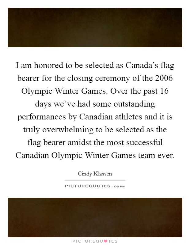 I am honored to be selected as Canada's flag bearer for the closing ceremony of the 2006 Olympic Winter Games. Over the past 16 days we've had some outstanding performances by Canadian athletes and it is truly overwhelming to be selected as the flag bearer amidst the most successful Canadian Olympic Winter Games team ever Picture Quote #1