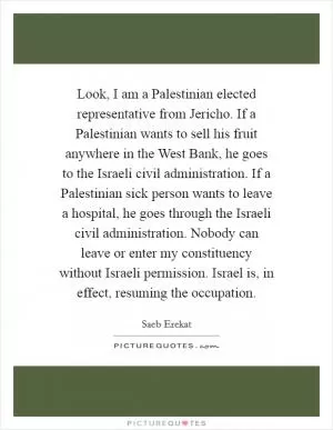 Look, I am a Palestinian elected representative from Jericho. If a Palestinian wants to sell his fruit anywhere in the West Bank, he goes to the Israeli civil administration. If a Palestinian sick person wants to leave a hospital, he goes through the Israeli civil administration. Nobody can leave or enter my constituency without Israeli permission. Israel is, in effect, resuming the occupation Picture Quote #1