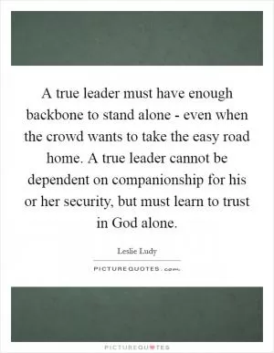 A true leader must have enough backbone to stand alone - even when the crowd wants to take the easy road home. A true leader cannot be dependent on companionship for his or her security, but must learn to trust in God alone Picture Quote #1
