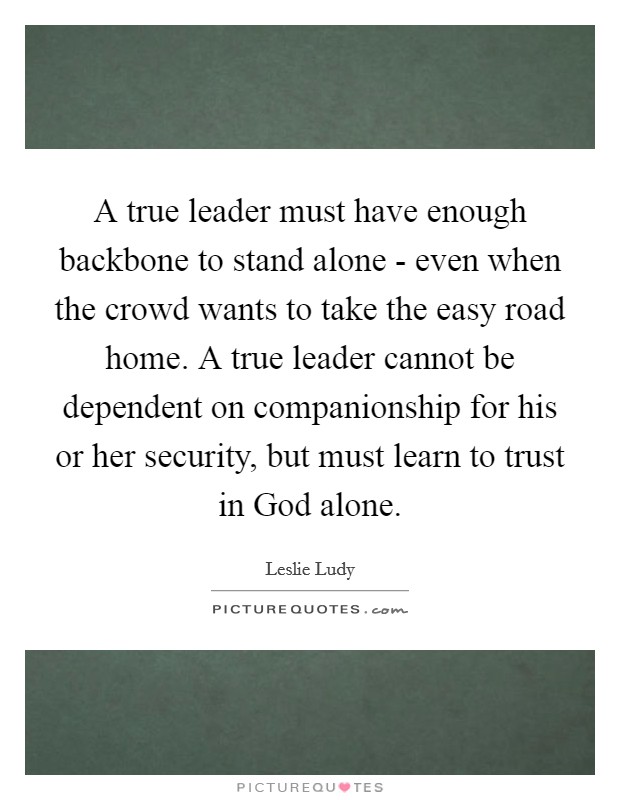 A true leader must have enough backbone to stand alone - even when the crowd wants to take the easy road home. A true leader cannot be dependent on companionship for his or her security, but must learn to trust in God alone Picture Quote #1
