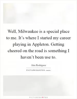 Well, Milwaukee is a special place to me. It’s where I started my career playing in Appleton. Getting cheered on the road is something I haven’t been use to Picture Quote #1