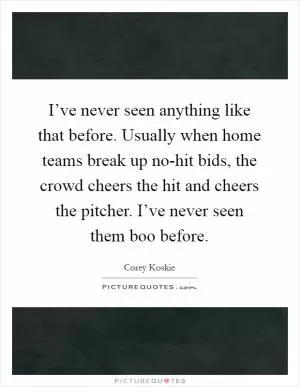 I’ve never seen anything like that before. Usually when home teams break up no-hit bids, the crowd cheers the hit and cheers the pitcher. I’ve never seen them boo before Picture Quote #1