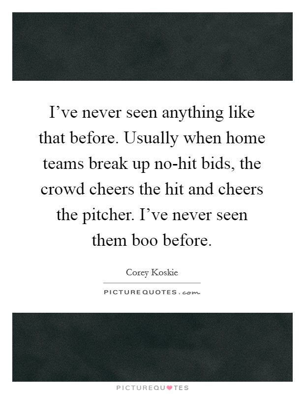 I've never seen anything like that before. Usually when home teams break up no-hit bids, the crowd cheers the hit and cheers the pitcher. I've never seen them boo before Picture Quote #1