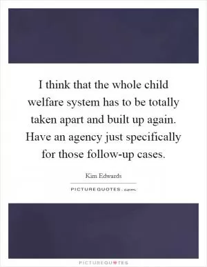 I think that the whole child welfare system has to be totally taken apart and built up again. Have an agency just specifically for those follow-up cases Picture Quote #1