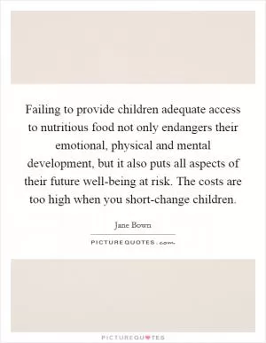Failing to provide children adequate access to nutritious food not only endangers their emotional, physical and mental development, but it also puts all aspects of their future well-being at risk. The costs are too high when you short-change children Picture Quote #1