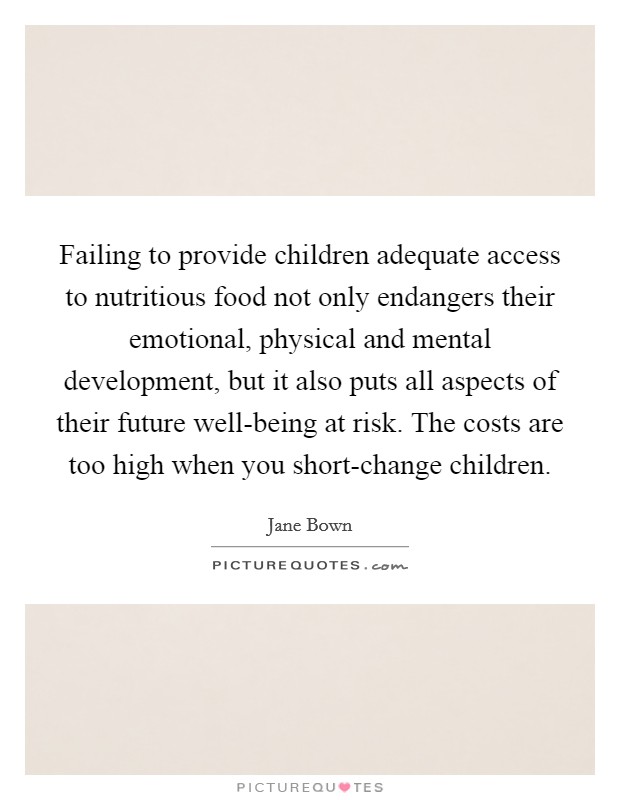 Failing to provide children adequate access to nutritious food not only endangers their emotional, physical and mental development, but it also puts all aspects of their future well-being at risk. The costs are too high when you short-change children Picture Quote #1