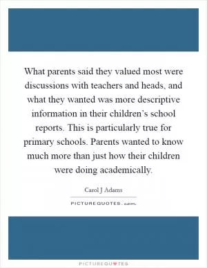 What parents said they valued most were discussions with teachers and heads, and what they wanted was more descriptive information in their children’s school reports. This is particularly true for primary schools. Parents wanted to know much more than just how their children were doing academically Picture Quote #1