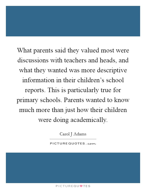 What parents said they valued most were discussions with teachers and heads, and what they wanted was more descriptive information in their children's school reports. This is particularly true for primary schools. Parents wanted to know much more than just how their children were doing academically Picture Quote #1