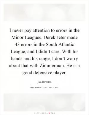I never pay attention to errors in the Minor Leagues. Derek Jeter made 43 errors in the South Atlantic League, and I didn’t care. With his hands and his range, I don’t worry about that with Zimmerman. He is a good defensive player Picture Quote #1