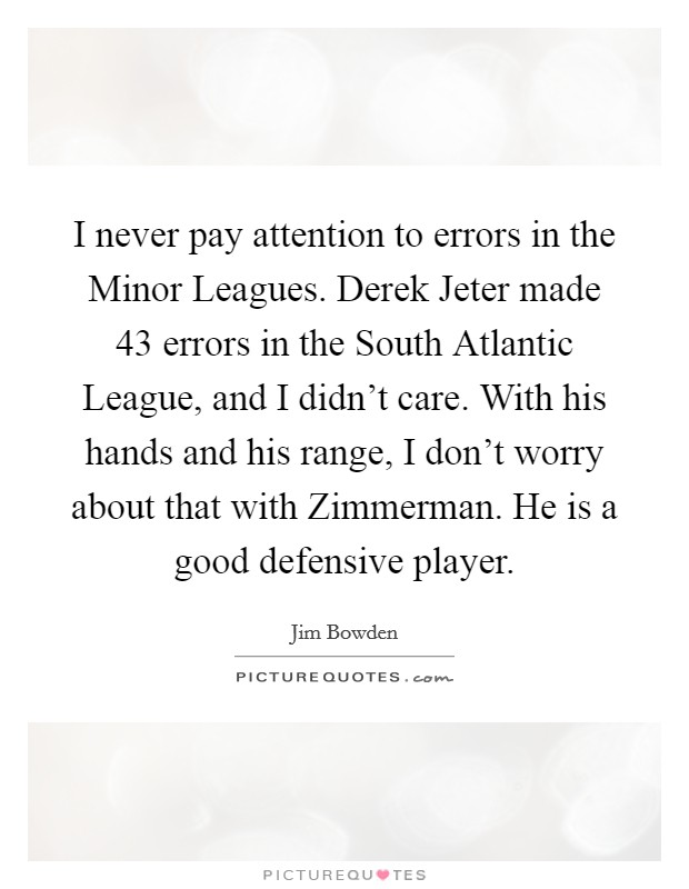 I never pay attention to errors in the Minor Leagues. Derek Jeter made 43 errors in the South Atlantic League, and I didn't care. With his hands and his range, I don't worry about that with Zimmerman. He is a good defensive player Picture Quote #1