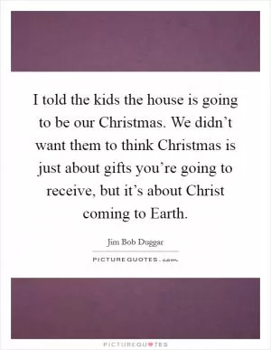 I told the kids the house is going to be our Christmas. We didn’t want them to think Christmas is just about gifts you’re going to receive, but it’s about Christ coming to Earth Picture Quote #1