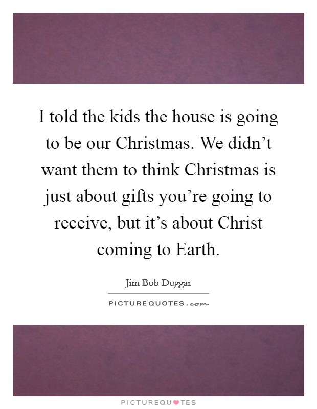 I told the kids the house is going to be our Christmas. We didn't want them to think Christmas is just about gifts you're going to receive, but it's about Christ coming to Earth Picture Quote #1