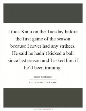 I took Kanu on the Tuesday before the first game of the season because I never had any strikers. He said he hadn’t kicked a ball since last season and I asked him if he’d been training Picture Quote #1