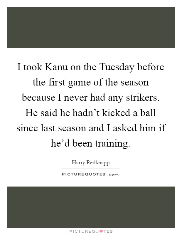 I took Kanu on the Tuesday before the first game of the season because I never had any strikers. He said he hadn't kicked a ball since last season and I asked him if he'd been training Picture Quote #1