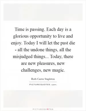 Time is passing. Each day is a glorious opportunity to live and enjoy. Today I will let the past die - all the undone things, all the misjudged things... Today, there are new pleasures, new challenges, new magic Picture Quote #1