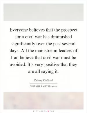 Everyone believes that the prospect for a civil war has diminished significantly over the past several days. All the mainstream leaders of Iraq believe that civil war must be avoided. It’s very positive that they are all saying it Picture Quote #1