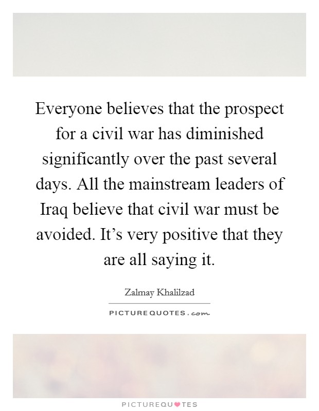 Everyone believes that the prospect for a civil war has diminished significantly over the past several days. All the mainstream leaders of Iraq believe that civil war must be avoided. It's very positive that they are all saying it Picture Quote #1