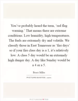 You’ve probably heard the term, ‘red flag warning.’ That means there are extreme conditions. Low humidity, high temperatures. The fuels are extremely dry and volatile. We classify those in East Tennessee as ‘fire days’ so if your fire class day is a 1, it’s relatively low. A class 5 day would be an extremely high danger day. A day like Sunday would be a 4 or a 5 Picture Quote #1