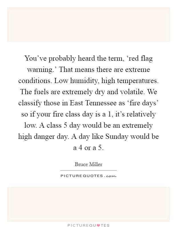 You've probably heard the term, ‘red flag warning.' That means there are extreme conditions. Low humidity, high temperatures. The fuels are extremely dry and volatile. We classify those in East Tennessee as ‘fire days' so if your fire class day is a 1, it's relatively low. A class 5 day would be an extremely high danger day. A day like Sunday would be a 4 or a 5 Picture Quote #1