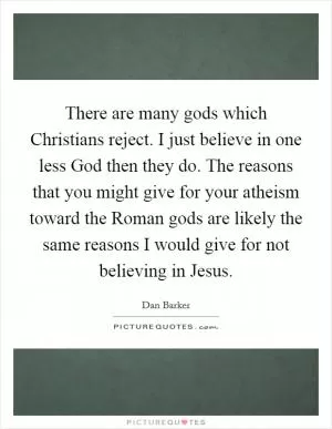 There are many gods which Christians reject. I just believe in one less God then they do. The reasons that you might give for your atheism toward the Roman gods are likely the same reasons I would give for not believing in Jesus Picture Quote #1
