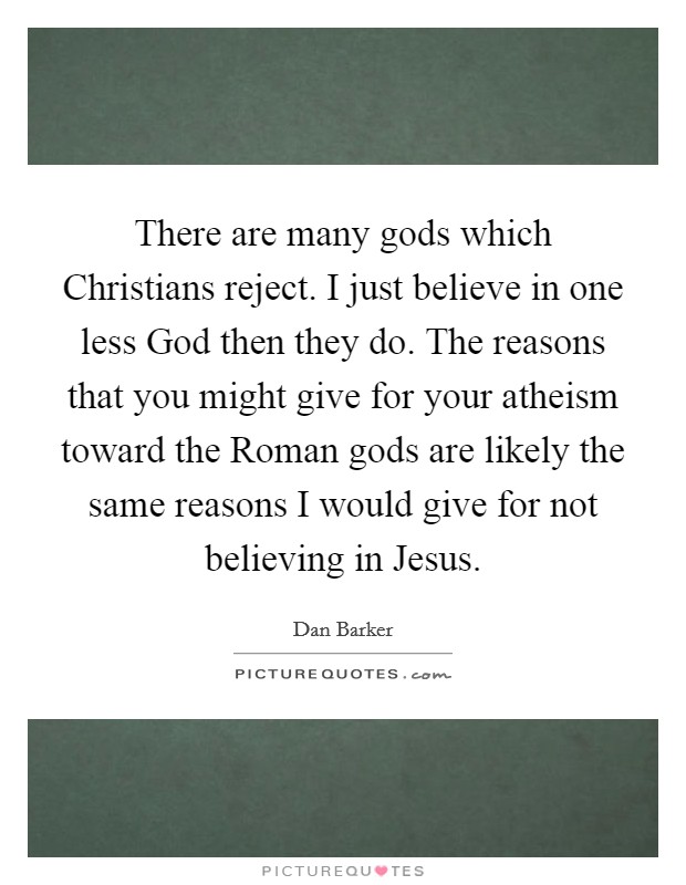 There are many gods which Christians reject. I just believe in one less God then they do. The reasons that you might give for your atheism toward the Roman gods are likely the same reasons I would give for not believing in Jesus Picture Quote #1