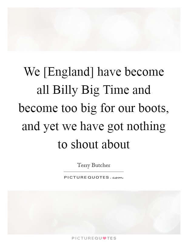 We [England] have become all Billy Big Time and become too big for our boots, and yet we have got nothing to shout about Picture Quote #1
